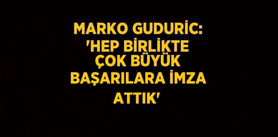 MARKO GUDURİC: 'HEP BİRLİKTE ÇOK BÜYÜK BAŞARILARA İMZA ATTIK'