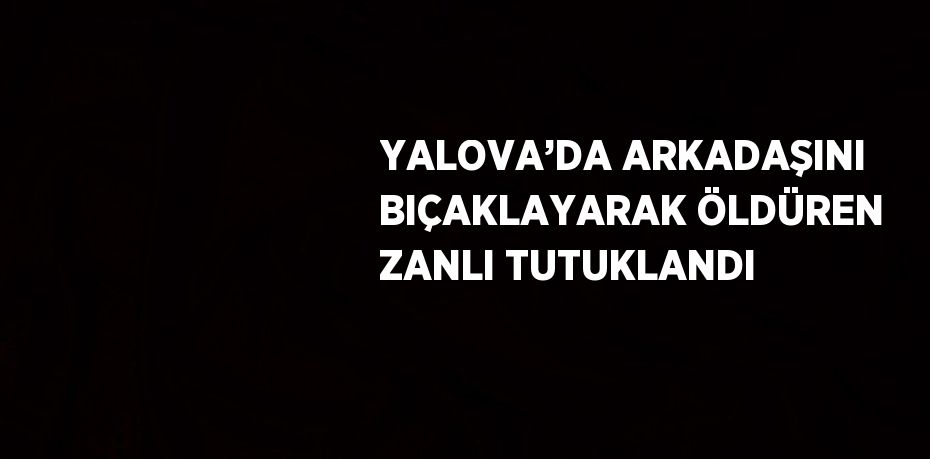 YALOVA’DA ARKADAŞINI BIÇAKLAYARAK ÖLDÜREN ZANLI TUTUKLANDI