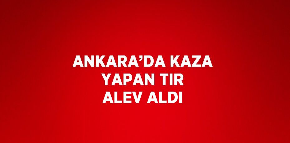ANKARA’DA KAZA YAPAN TIR ALEV ALDI