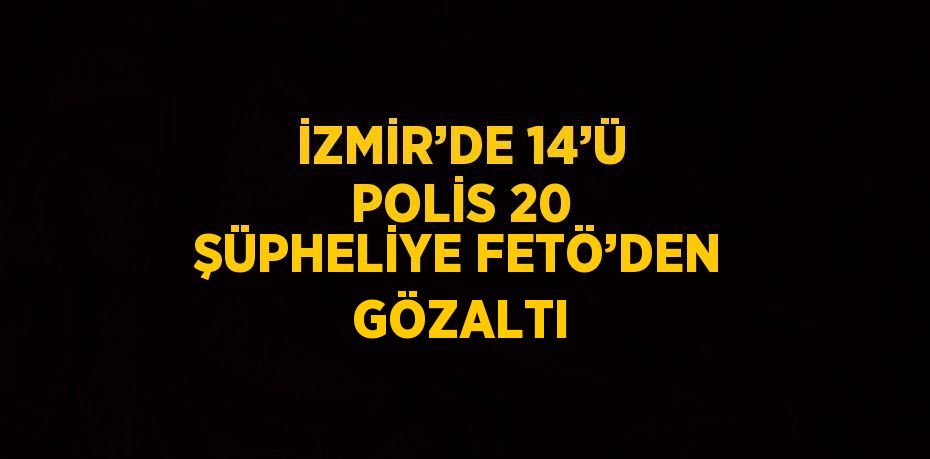 İZMİR’DE 14’Ü POLİS 20 ŞÜPHELİYE FETÖ’DEN GÖZALTI