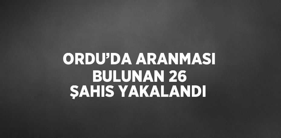 ORDU’DA ARANMASI BULUNAN 26 ŞAHIS YAKALANDI