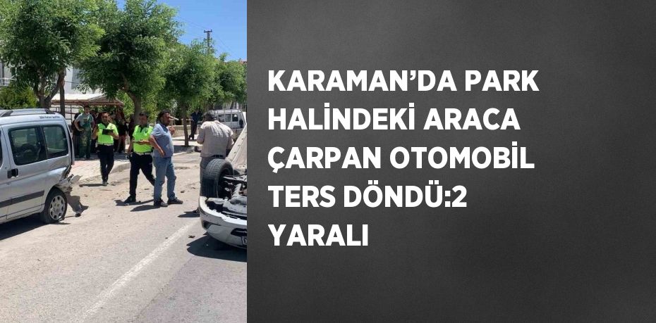 KARAMAN’DA PARK HALİNDEKİ ARACA ÇARPAN OTOMOBİL TERS DÖNDÜ:2 YARALI