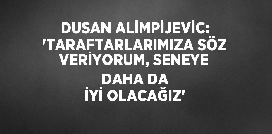 DUSAN ALİMPİJEVİC: 'TARAFTARLARIMIZA SÖZ VERİYORUM, SENEYE DAHA DA İYİ OLACAĞIZ'