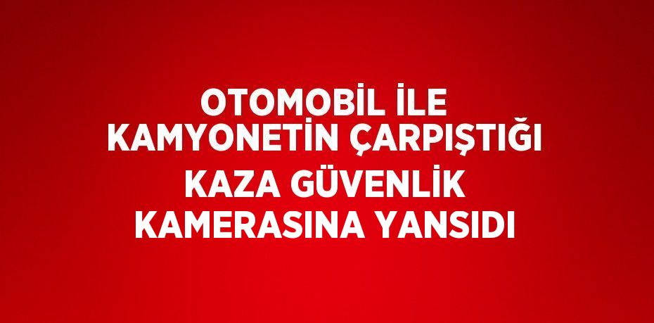 OTOMOBİL İLE KAMYONETİN ÇARPIŞTIĞI KAZA GÜVENLİK KAMERASINA YANSIDI