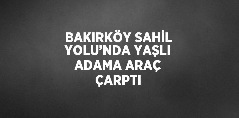 BAKIRKÖY SAHİL YOLU’NDA YAŞLI ADAMA ARAÇ ÇARPTI