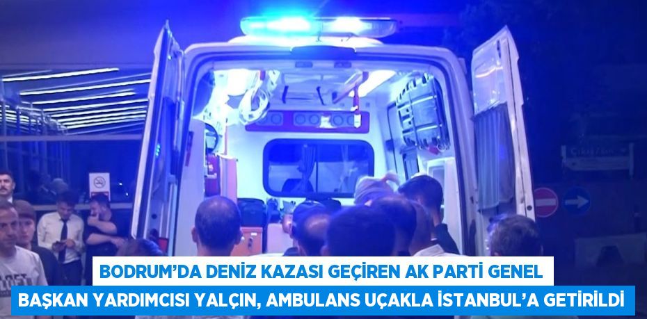 BODRUM’DA DENİZ KAZASI GEÇİREN AK PARTİ GENEL BAŞKAN YARDIMCISI YALÇIN, AMBULANS UÇAKLA İSTANBUL’A GETİRİLDİ