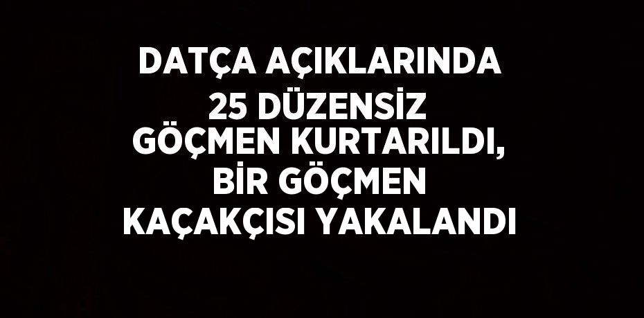 DATÇA AÇIKLARINDA 25 DÜZENSİZ GÖÇMEN KURTARILDI, BİR GÖÇMEN KAÇAKÇISI YAKALANDI