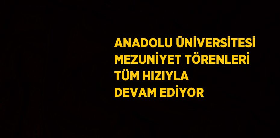 ANADOLU ÜNİVERSİTESİ MEZUNİYET TÖRENLERİ TÜM HIZIYLA DEVAM EDİYOR