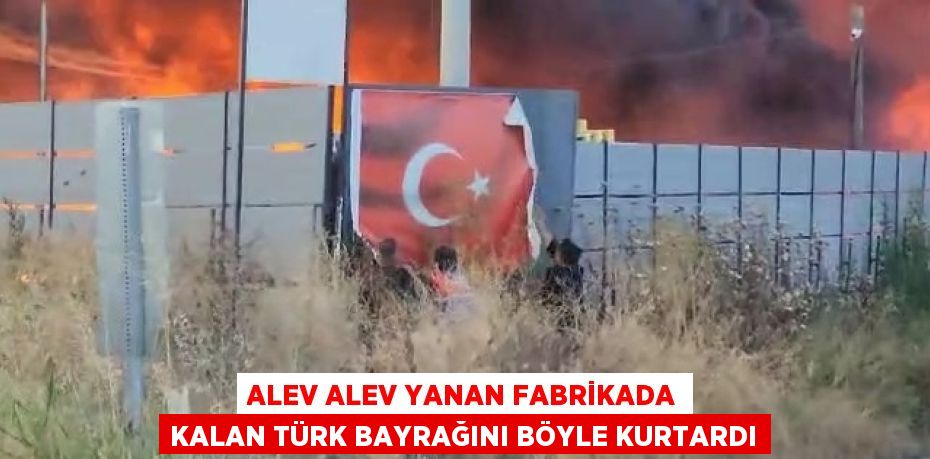 ALEV ALEV YANAN FABRİKADA KALAN TÜRK BAYRAĞINI BÖYLE KURTARDI