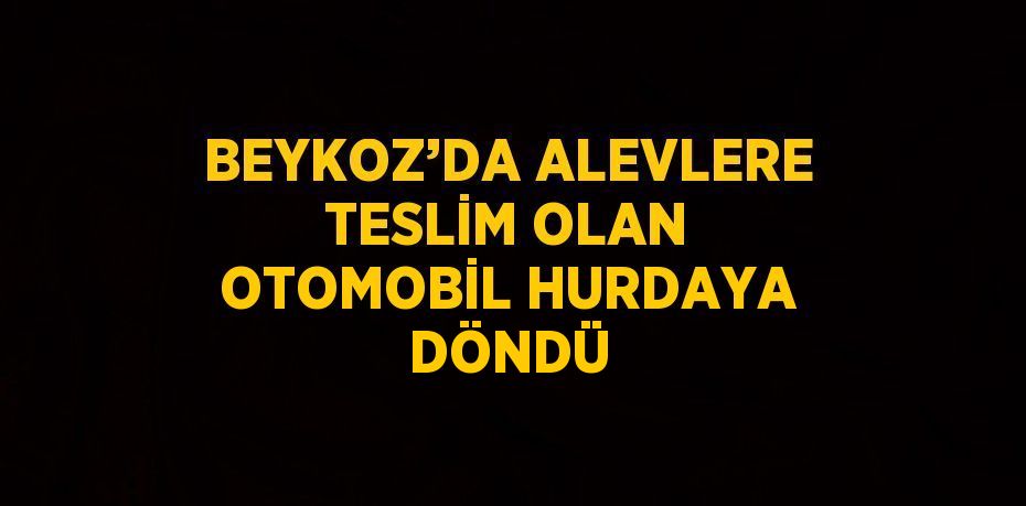 BEYKOZ’DA ALEVLERE TESLİM OLAN OTOMOBİL HURDAYA DÖNDÜ
