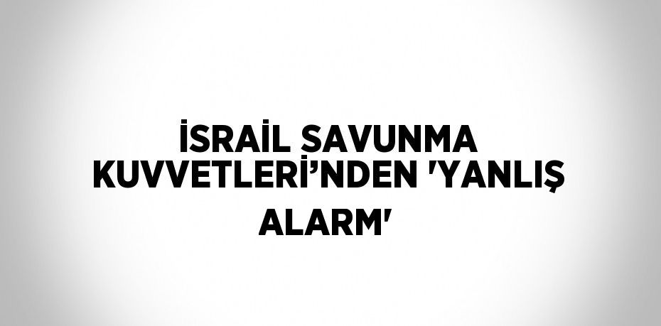 İSRAİL SAVUNMA KUVVETLERİ’NDEN 'YANLIŞ ALARM'