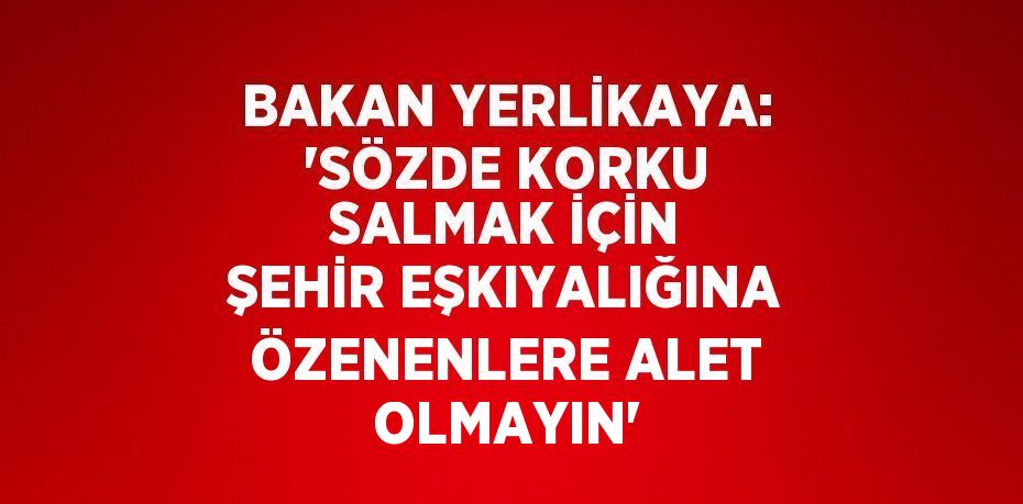 BAKAN YERLİKAYA: 'SÖZDE KORKU SALMAK İÇİN ŞEHİR EŞKIYALIĞINA ÖZENENLERE ALET OLMAYIN'