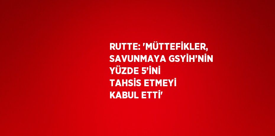 RUTTE: 'MÜTTEFİKLER, SAVUNMAYA GSYİH’NİN YÜZDE 5’İNİ TAHSİS ETMEYİ KABUL ETTİ'