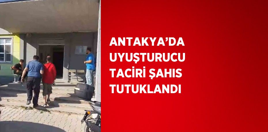 ANTAKYA’DA UYUŞTURUCU TACİRİ ŞAHIS TUTUKLANDI
