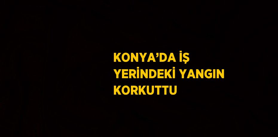 KONYA’DA İŞ YERİNDEKİ YANGIN KORKUTTU