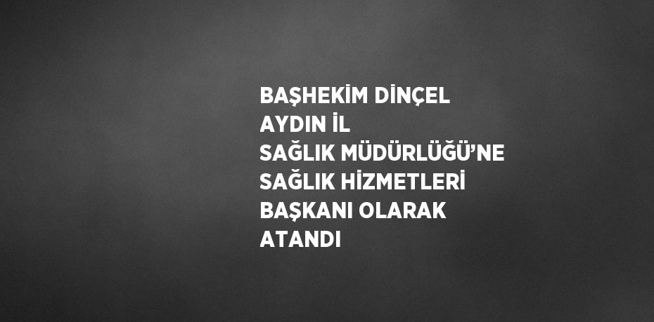 BAŞHEKİM DİNÇEL AYDIN İL SAĞLIK MÜDÜRLÜĞÜ’NE SAĞLIK HİZMETLERİ BAŞKANI OLARAK ATANDI