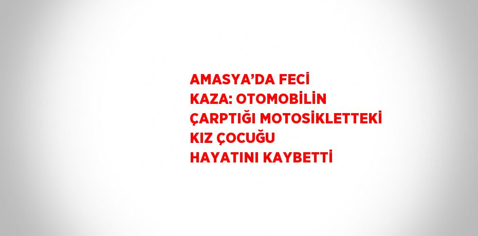 AMASYA’DA FECİ KAZA: OTOMOBİLİN ÇARPTIĞI MOTOSİKLETTEKİ KIZ ÇOCUĞU HAYATINI KAYBETTİ
