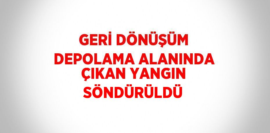 GERİ DÖNÜŞÜM DEPOLAMA ALANINDA ÇIKAN YANGIN SÖNDÜRÜLDÜ