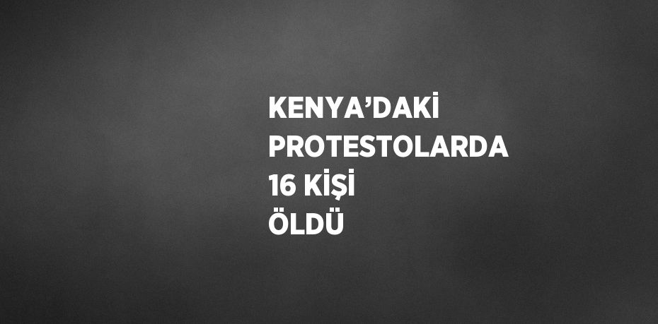 KENYA’DAKİ PROTESTOLARDA 16 KİŞİ ÖLDÜ