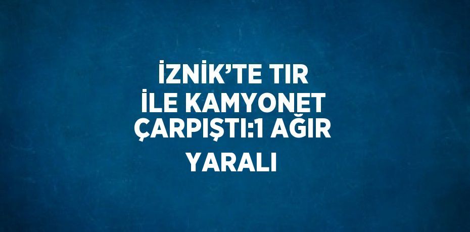İZNİK’TE TIR İLE KAMYONET ÇARPIŞTI:1 AĞIR YARALI