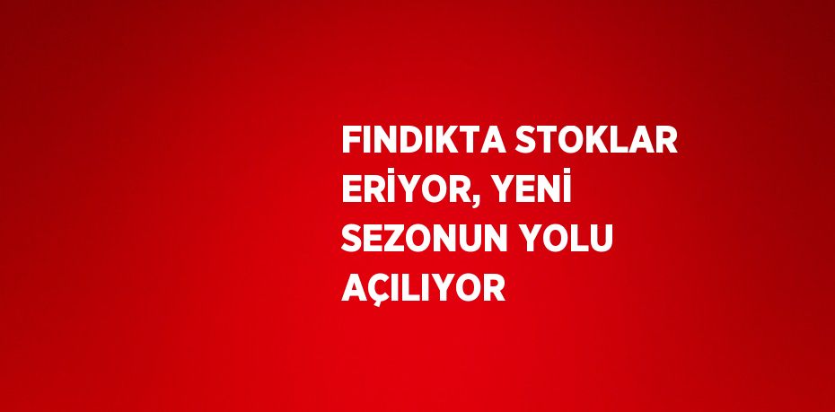 FINDIKTA STOKLAR ERİYOR, YENİ SEZONUN YOLU AÇILIYOR