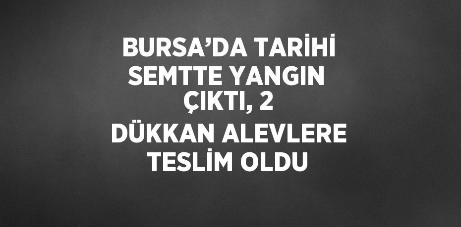 BURSA’DA TARİHİ SEMTTE YANGIN ÇIKTI, 2 DÜKKAN ALEVLERE TESLİM OLDU