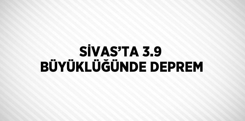 SİVAS’TA 3.9 BÜYÜKLÜĞÜNDE DEPREM