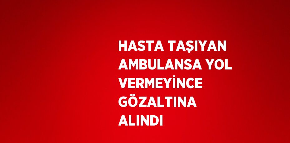 HASTA TAŞIYAN AMBULANSA YOL VERMEYİNCE GÖZALTINA ALINDI