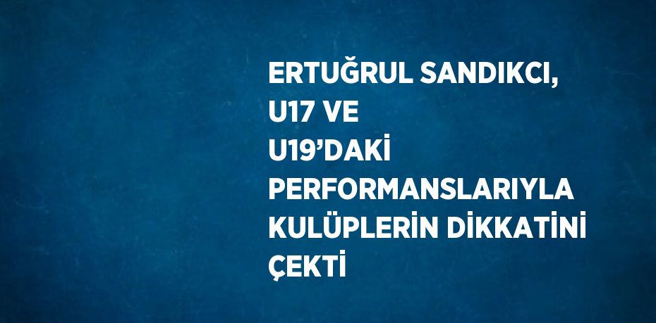 ERTUĞRUL SANDIKCI, U17 VE U19’DAKİ PERFORMANSLARIYLA KULÜPLERİN DİKKATİNİ ÇEKTİ