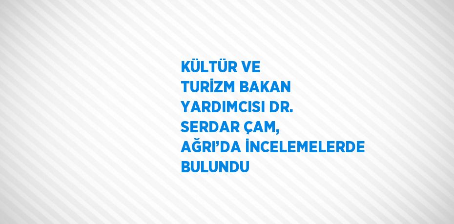 KÜLTÜR VE TURİZM BAKAN YARDIMCISI DR. SERDAR ÇAM, AĞRI’DA İNCELEMELERDE BULUNDU