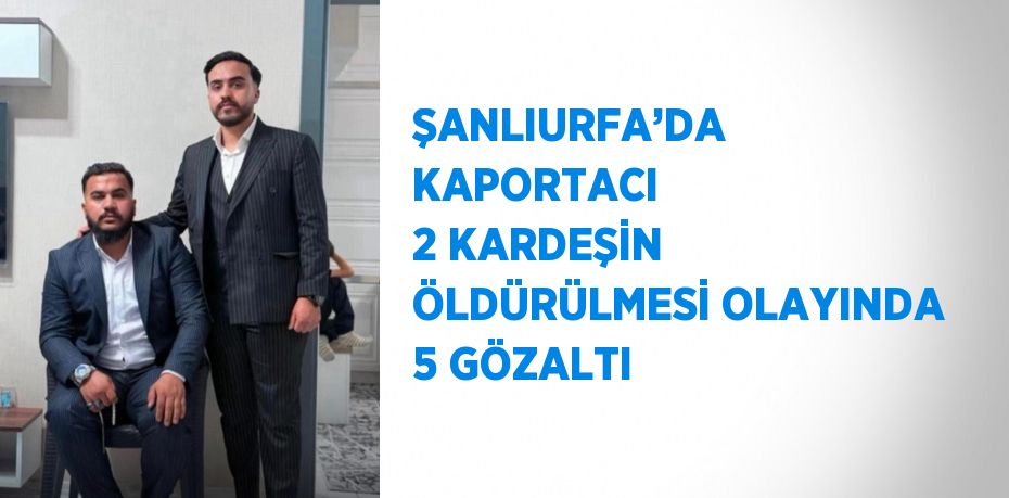 ŞANLIURFA’DA KAPORTACI 2 KARDEŞİN ÖLDÜRÜLMESİ OLAYINDA 5 GÖZALTI