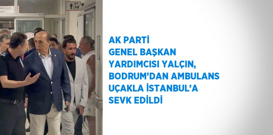 AK PARTİ GENEL BAŞKAN YARDIMCISI YALÇIN, BODRUM’DAN AMBULANS UÇAKLA İSTANBUL’A SEVK EDİLDİ