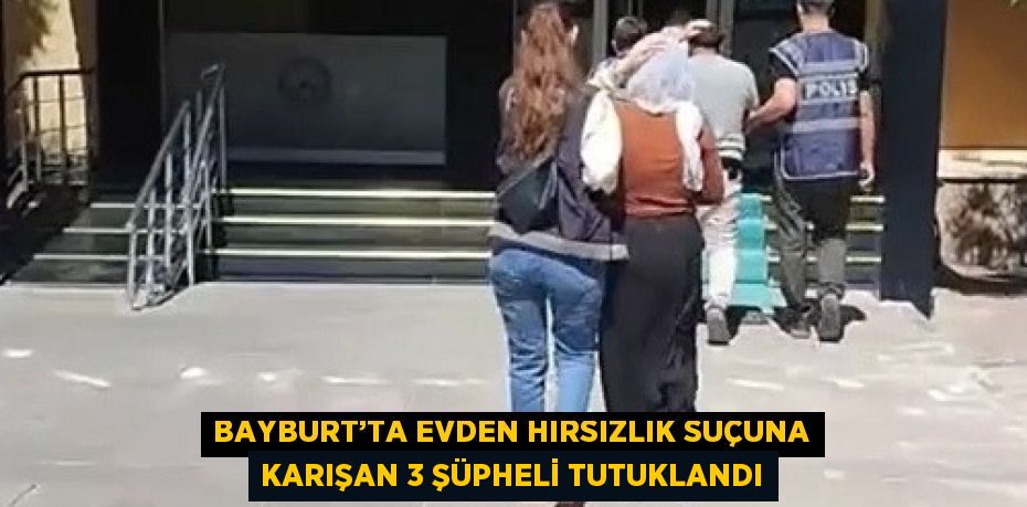 BAYBURT’TA EVDEN HIRSIZLIK SUÇUNA KARIŞAN 3 ŞÜPHELİ TUTUKLANDI