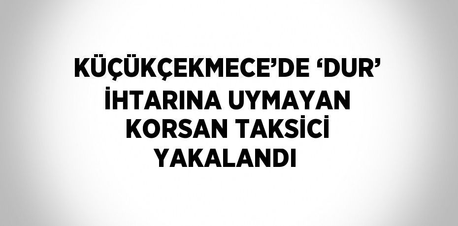 KÜÇÜKÇEKMECE’DE ‘DUR’ İHTARINA UYMAYAN KORSAN TAKSİCİ YAKALANDI
