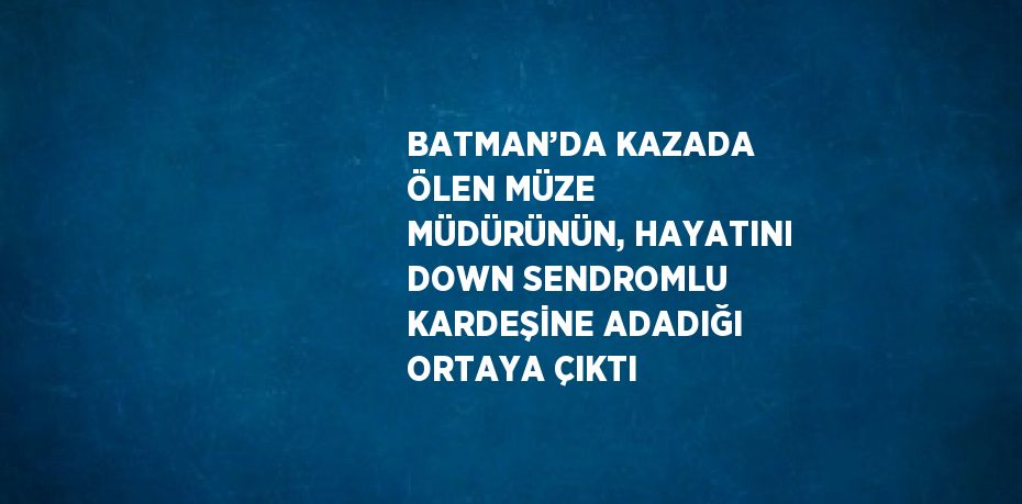 BATMAN’DA KAZADA ÖLEN MÜZE MÜDÜRÜNÜN, HAYATINI DOWN SENDROMLU KARDEŞİNE ADADIĞI ORTAYA ÇIKTI
