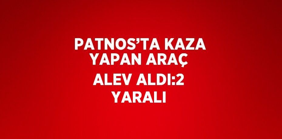 PATNOS’TA KAZA YAPAN ARAÇ ALEV ALDI:2 YARALI