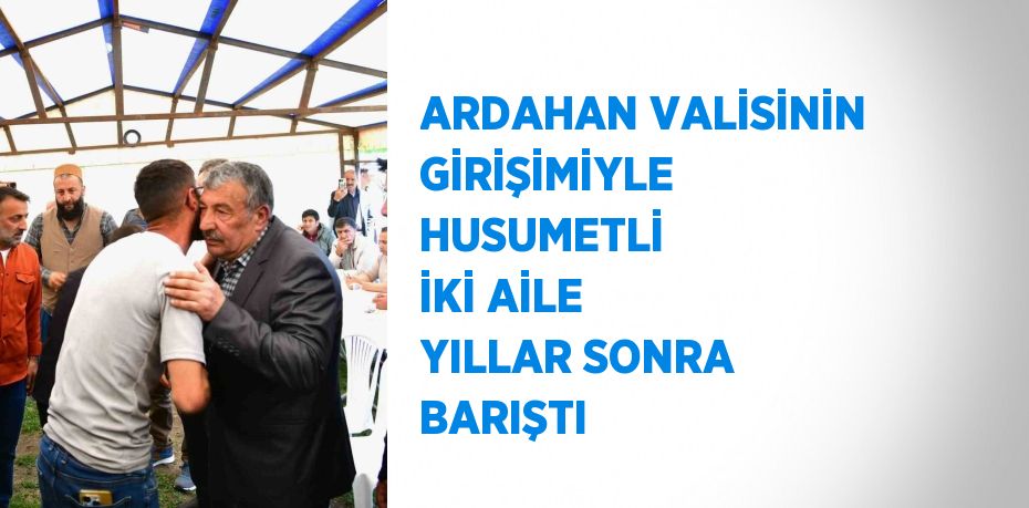 ARDAHAN VALİSİNİN GİRİŞİMİYLE HUSUMETLİ İKİ AİLE YILLAR SONRA BARIŞTI
