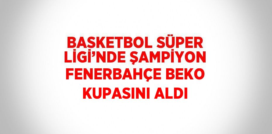 BASKETBOL SÜPER LİGİ’NDE ŞAMPİYON FENERBAHÇE BEKO KUPASINI ALDI