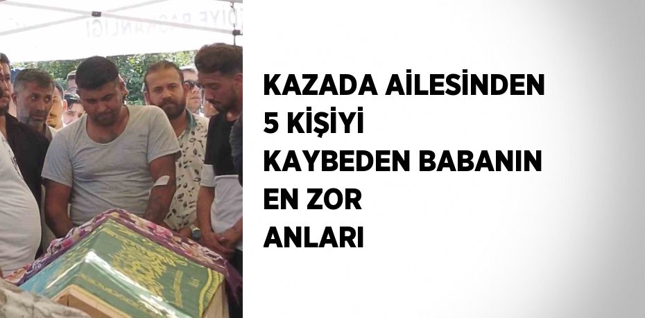 KAZADA AİLESİNDEN 5 KİŞİYİ KAYBEDEN BABANIN EN ZOR ANLARI