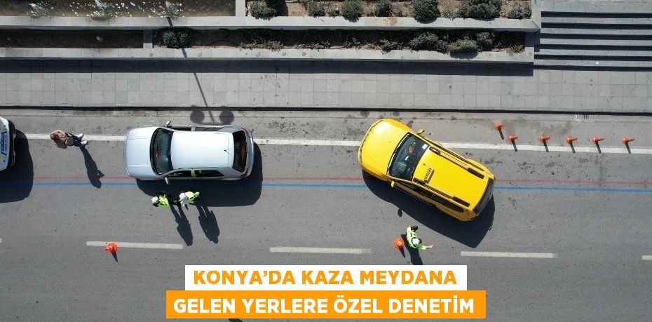 KONYA’DA KAZA MEYDANA GELEN YERLERE ÖZEL DENETİM