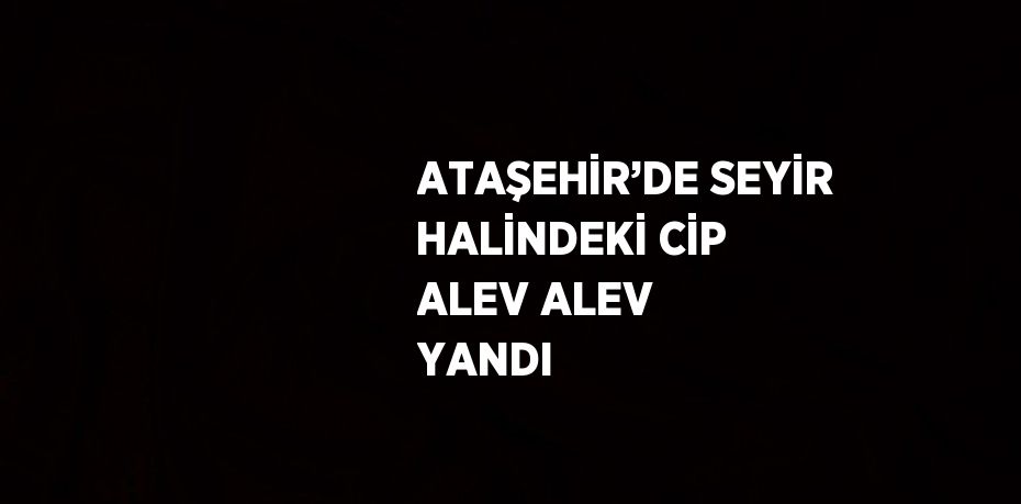 ATAŞEHİR’DE SEYİR HALİNDEKİ CİP ALEV ALEV YANDI