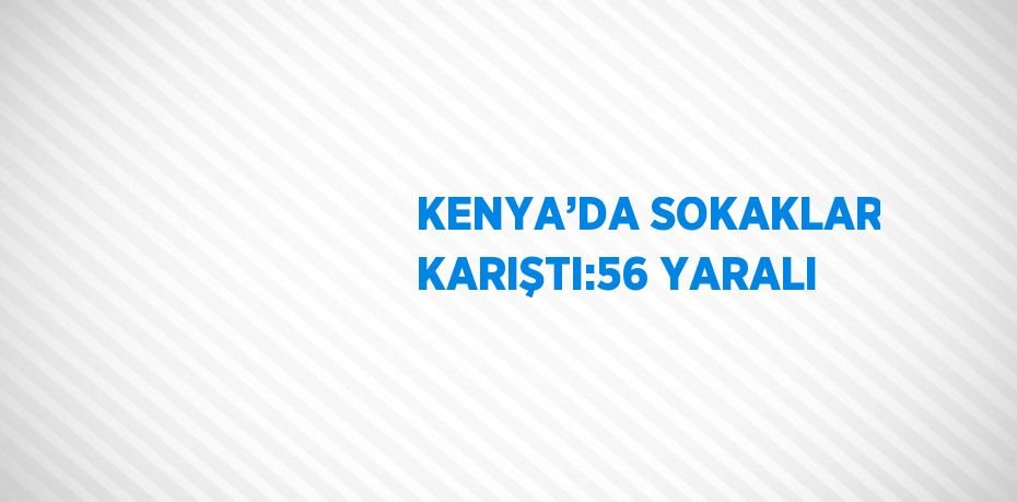 KENYA’DA SOKAKLAR KARIŞTI:56 YARALI