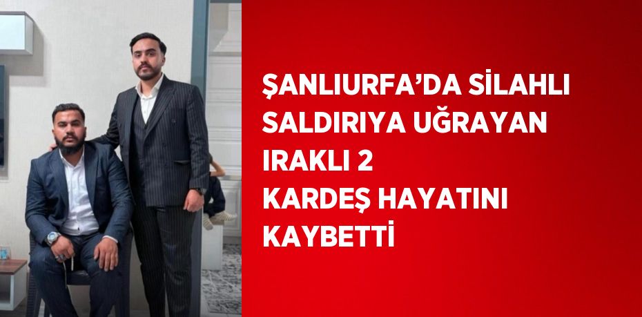 ŞANLIURFA’DA SİLAHLI SALDIRIYA UĞRAYAN IRAKLI 2 KARDEŞ HAYATINI KAYBETTİ