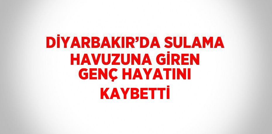 DİYARBAKIR’DA SULAMA HAVUZUNA GİREN GENÇ HAYATINI KAYBETTİ