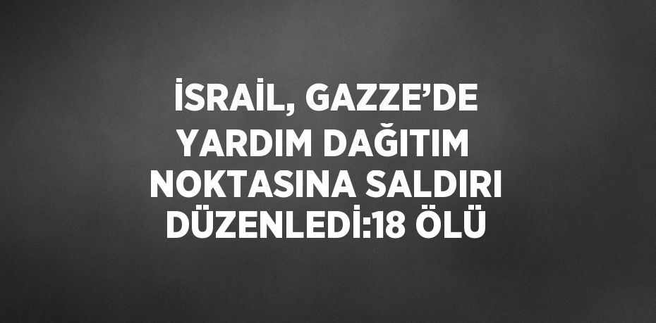 İSRAİL, GAZZE’DE YARDIM DAĞITIM NOKTASINA SALDIRI DÜZENLEDİ:18 ÖLÜ