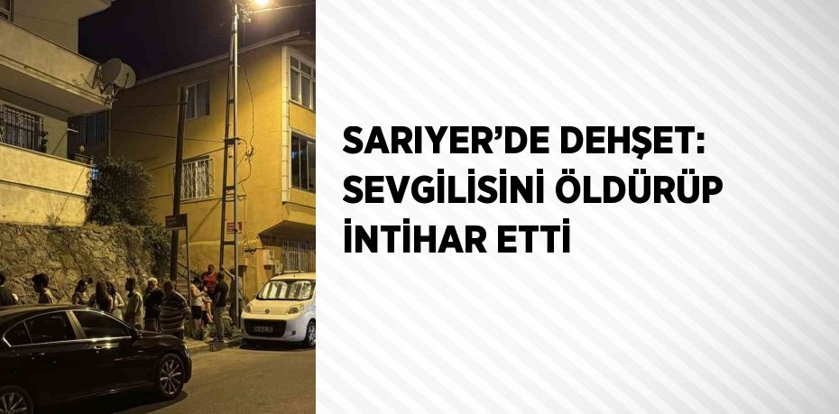 SARIYER’DE DEHŞET: SEVGİLİSİNİ ÖLDÜRÜP İNTİHAR ETTİ