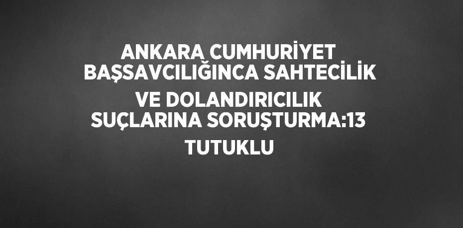 ANKARA CUMHURİYET BAŞSAVCILIĞINCA SAHTECİLİK VE DOLANDIRICILIK SUÇLARINA SORUŞTURMA:13 TUTUKLU