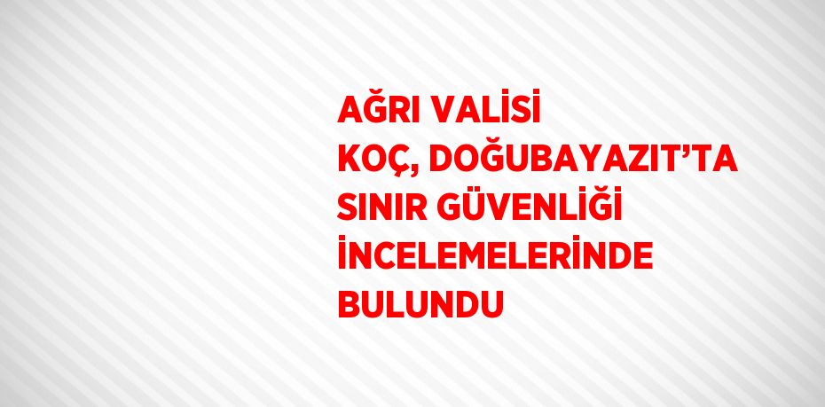 AĞRI VALİSİ KOÇ, DOĞUBAYAZIT’TA SINIR GÜVENLİĞİ İNCELEMELERİNDE BULUNDU