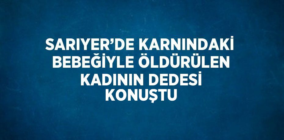 SARIYER’DE KARNINDAKİ BEBEĞİYLE ÖLDÜRÜLEN KADININ DEDESİ KONUŞTU