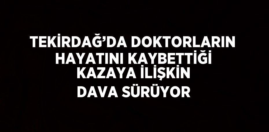 TEKİRDAĞ’DA DOKTORLARIN HAYATINI KAYBETTİĞİ KAZAYA İLİŞKİN DAVA SÜRÜYOR